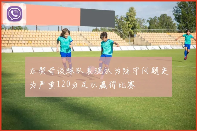 东契奇谈球队表现认为防守问题更为严重120分足以赢得比赛