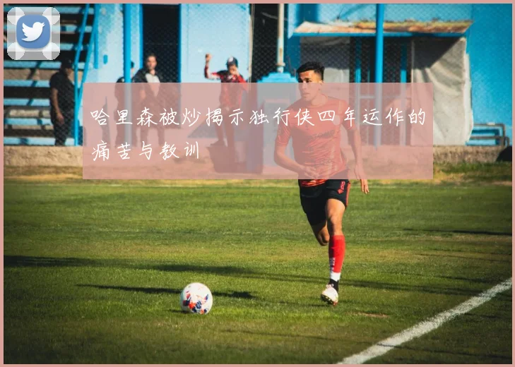 哈里森被炒揭示独行侠四年运作的痛苦与教训