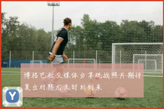 博格巴社交媒体分享观战照片期待复出对阵尤文时刻到来