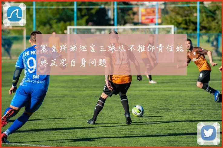 塞克斯顿坦言三球从不推卸责任始终反思自身问题