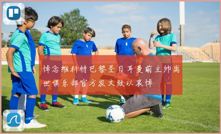 悼念维科特巴黎圣日耳曼前主帅离世俱乐部官方发文致以哀悼