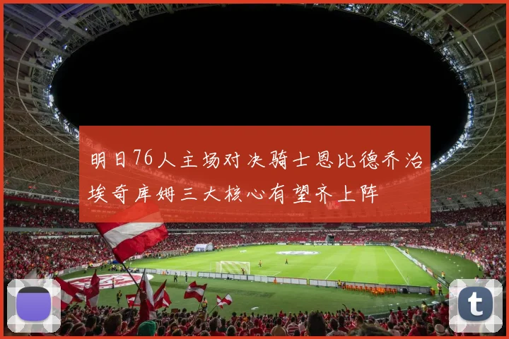 明日76人主场对决骑士恩比德乔治埃奇库姆三大核心有望齐上阵