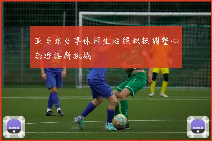 亚马尔分享休闲生活照积极调整心态迎接新挑战