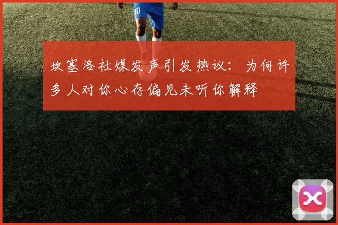 坎塞洛社媒发声引发热议：为何许多人对你心存偏见未听你解释
