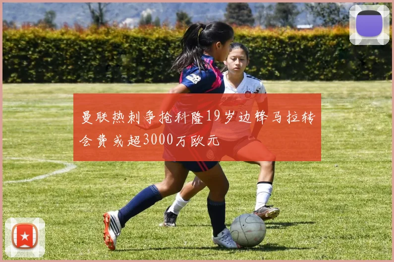 曼联热刺争抢科隆19岁边锋马拉转会费或超3000万欧元