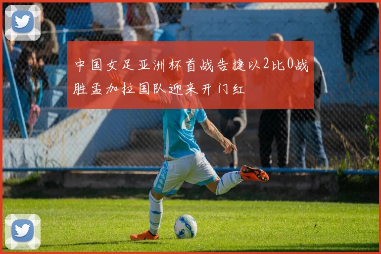 中国女足亚洲杯首战告捷以2比0战胜孟加拉国队迎来开门红