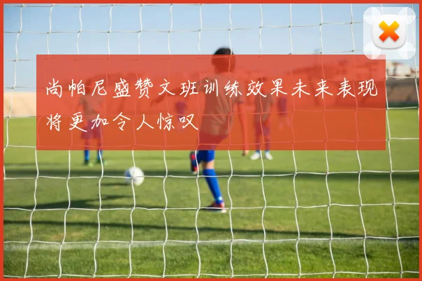 尚帕尼盛赞文班训练效果未来表现将更加令人惊叹