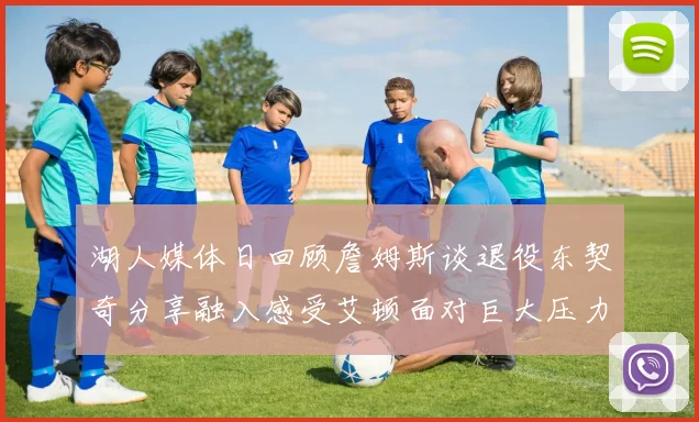 湖人媒体日回顾詹姆斯谈退役东契奇分享融入感受艾顿面对巨大压力