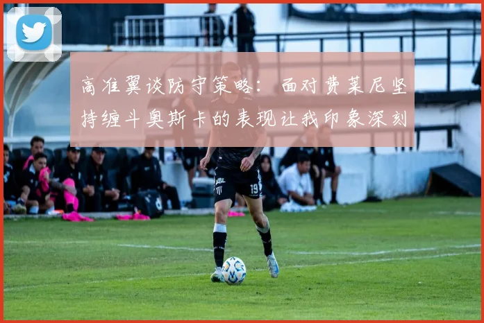 高准翼谈防守策略：面对费莱尼坚持缠斗奥斯卡的表现让我印象深刻