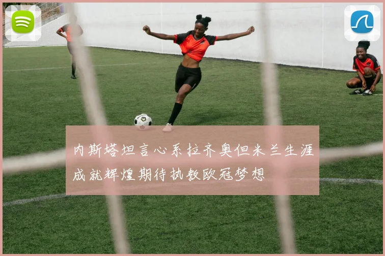 内斯塔坦言心系拉齐奥但米兰生涯成就辉煌期待执教欧冠梦想