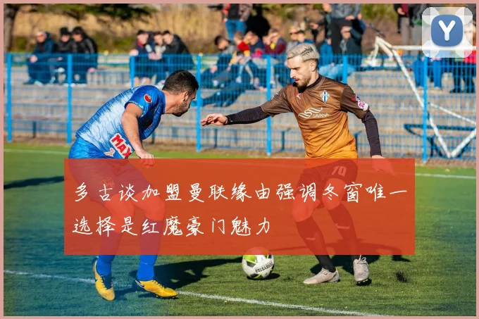 多古谈加盟曼联缘由强调冬窗唯一选择是红魔豪门魅力