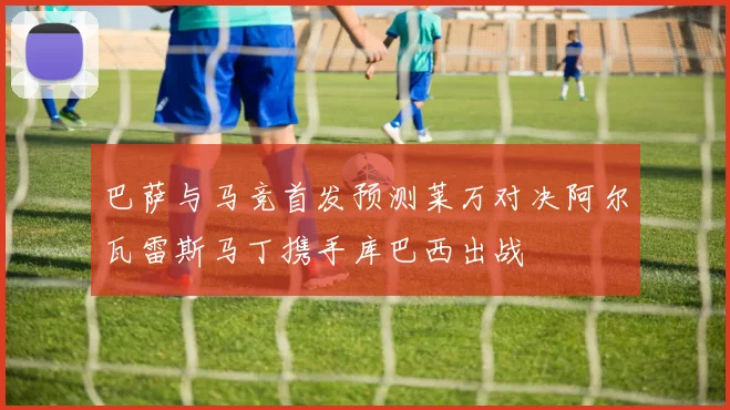 巴萨与马竞首发预测莱万对决阿尔瓦雷斯马丁携手库巴西出战