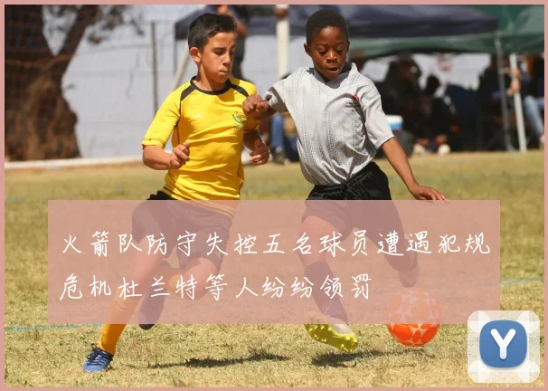 火箭队防守失控五名球员遭遇犯规危机杜兰特等人纷纷领罚