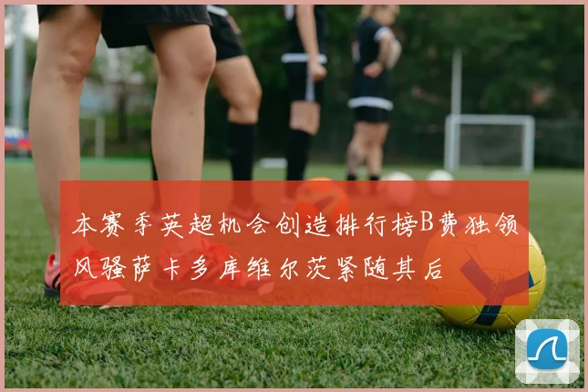 本赛季英超机会创造排行榜B费独领风骚萨卡多库维尔茨紧随其后