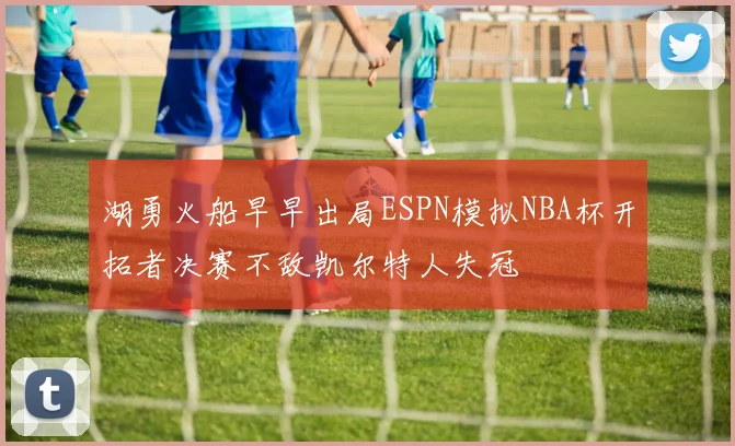 湖勇火船早早出局ESPN模拟NBA杯开拓者决赛不敌凯尔特人失冠