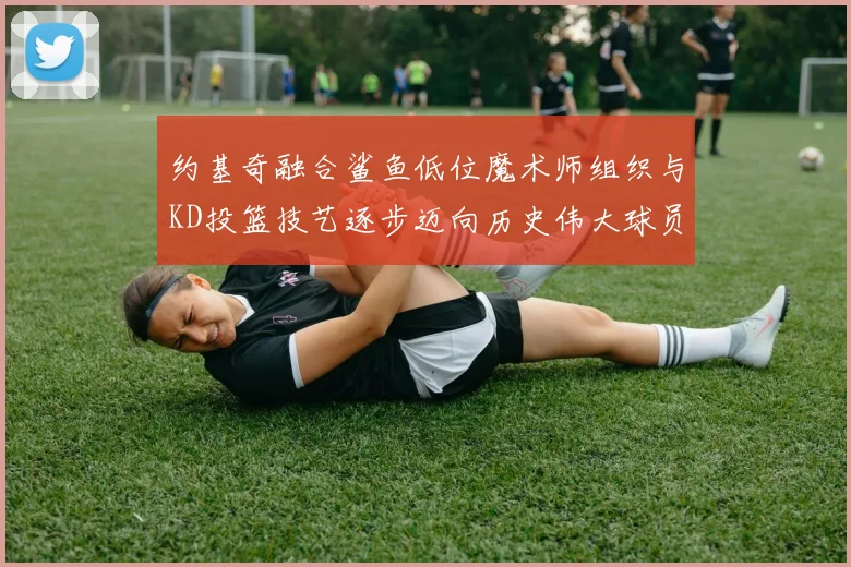 约基奇融合鲨鱼低位魔术师组织与KD投篮技艺逐步迈向历史伟大球员之路