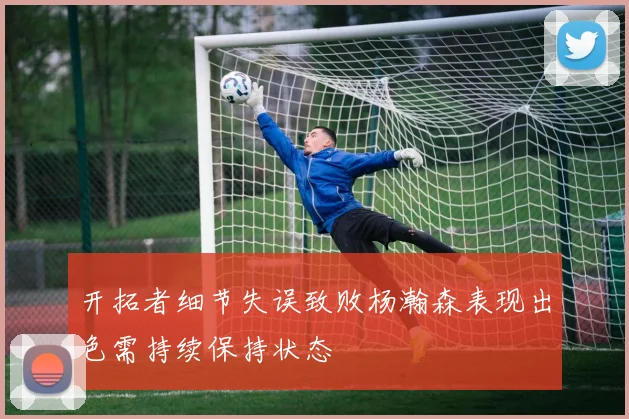 开拓者细节失误致败杨瀚森表现出色需持续保持状态