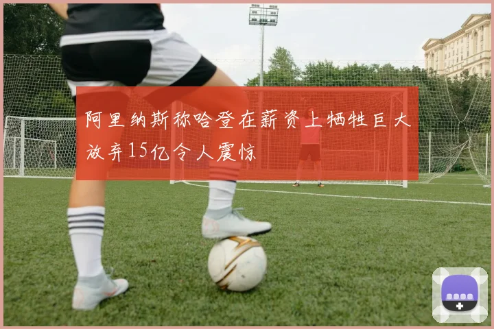 阿里纳斯称哈登在薪资上牺牲巨大放弃15亿令人震惊