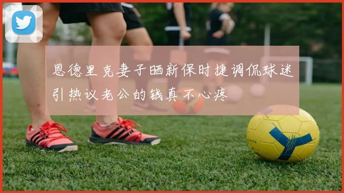 恩德里克妻子晒新保时捷调侃球迷引热议老公的钱真不心疼