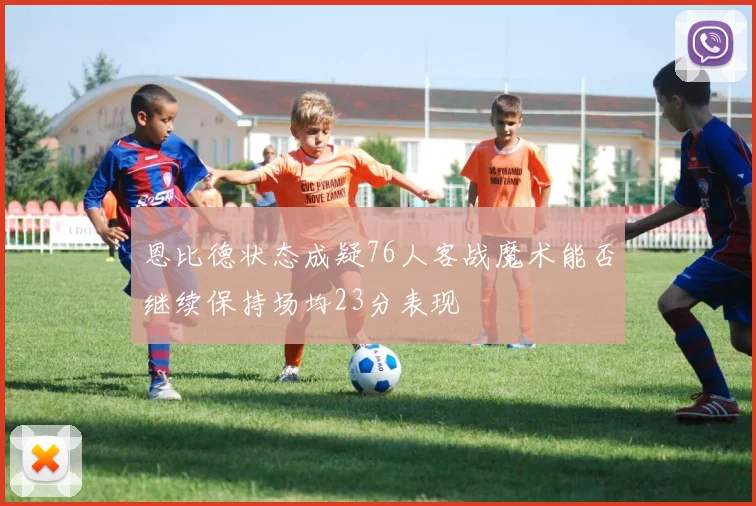 恩比德状态成疑76人客战魔术能否继续保持场均23分表现