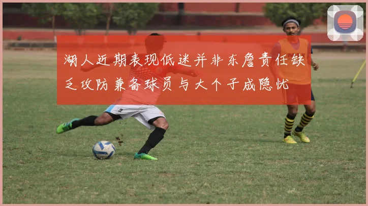 湖人近期表现低迷并非东詹责任缺乏攻防兼备球员与大个子成隐忧