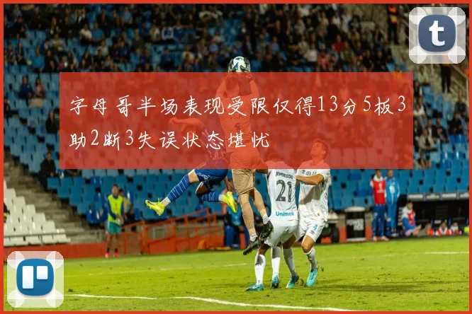 字母哥半场表现受限仅得13分5板3助2断3失误状态堪忧