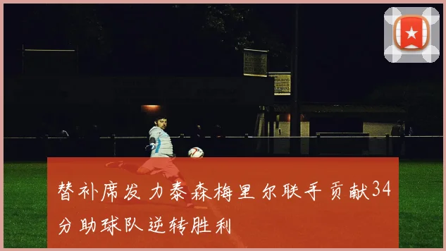 替补席发力泰森梅里尔联手贡献34分助球队逆转胜利