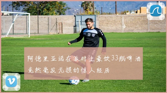 阿德里亚诺在派对上豪饮33瓶啤酒竟然毫发无损的惊人经历