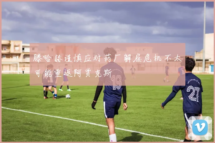 滕哈赫谨慎应对药厂解雇危机不太可能重返阿贾克斯