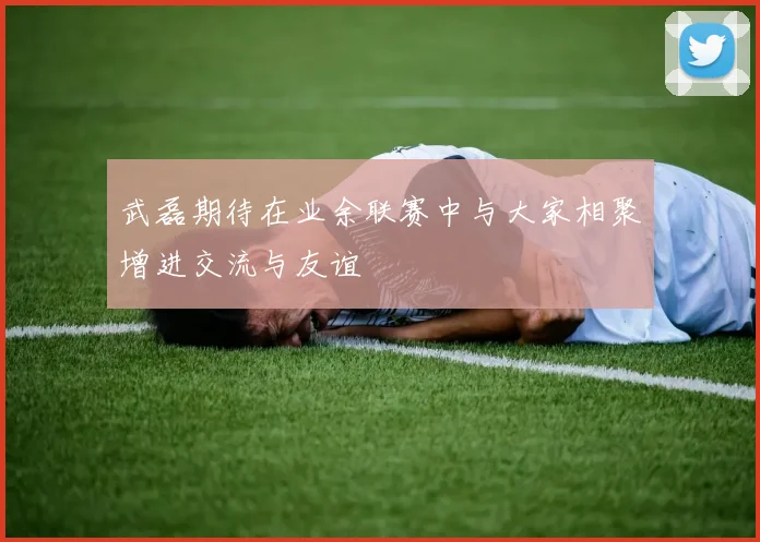 武磊期待在业余联赛中与大家相聚增进交流与友谊