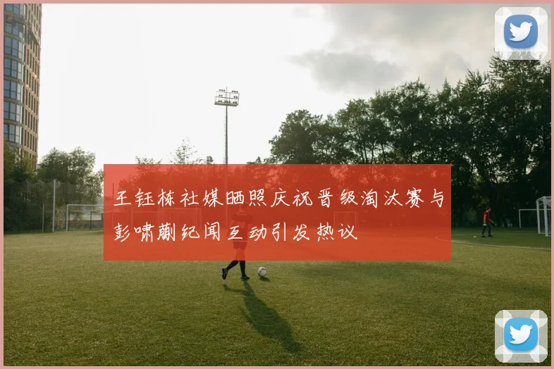 王钰栋社媒晒照庆祝晋级淘汰赛与彭啸蒯纪闻互动引发热议