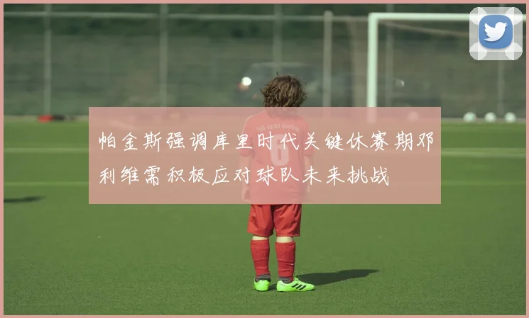 帕金斯强调库里时代关键休赛期邓利维需积极应对球队未来挑战