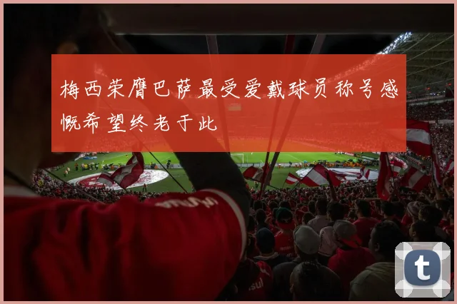 梅西荣膺巴萨最受爱戴球员称号感慨希望终老于此