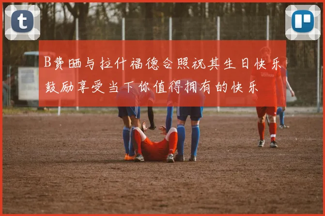 B费晒与拉什福德合照祝其生日快乐鼓励享受当下你值得拥有的快乐