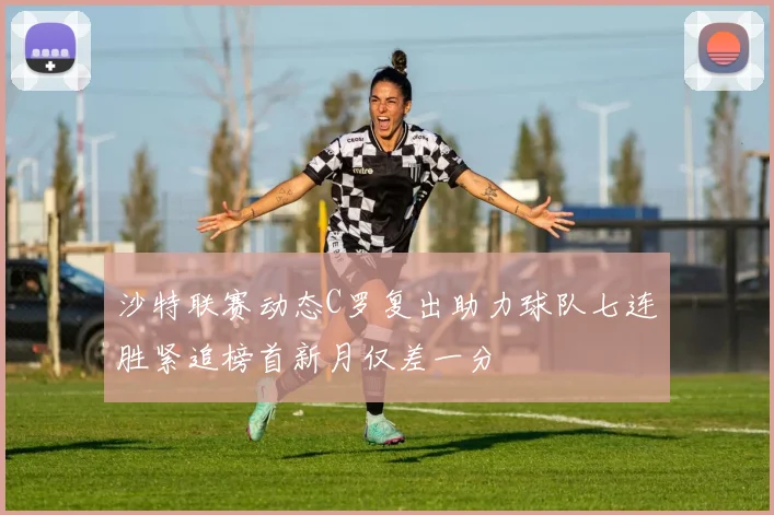 沙特联赛动态C罗复出助力球队七连胜紧追榜首新月仅差一分