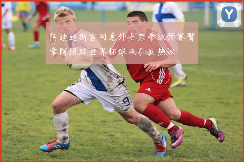 阿迪达斯官网意外上架带欧预赛臂章阿根廷世界杯球衣引发热议