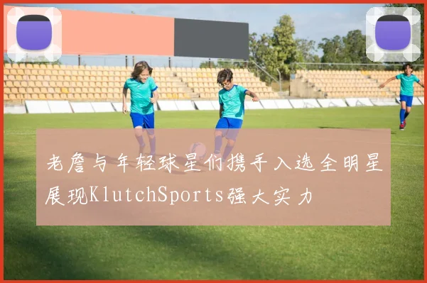 老詹与年轻球星们携手入选全明星展现KlutchSports强大实力