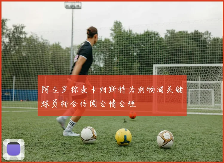 阿圭罗称麦卡利斯特为利物浦关键球员转会传闻合情合理